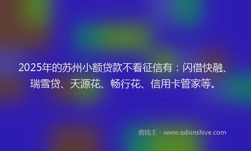 2025年的苏州小额贷款不看征信有：闪借快融、瑞雪贷、天源花、畅行花、信用卡管家等。