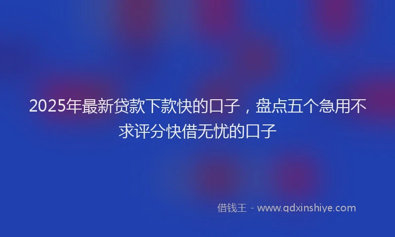 2025年最新贷款下款快的口子，盘点五个急用不求评分快借无忧的口子
