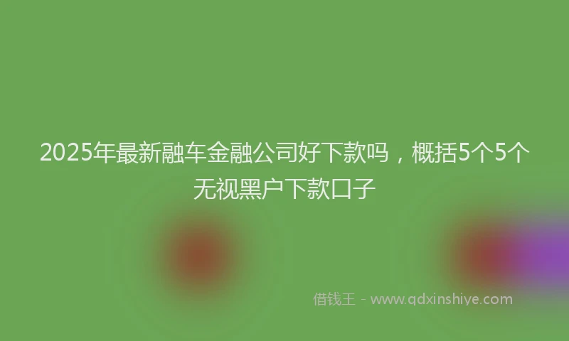 2025年最新融车金融公司好下款吗，概括5个5个无视黑户下款口子