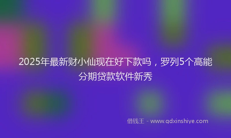 2025年最新财小仙现在好下款吗，罗列5个高能分期贷款软件新秀