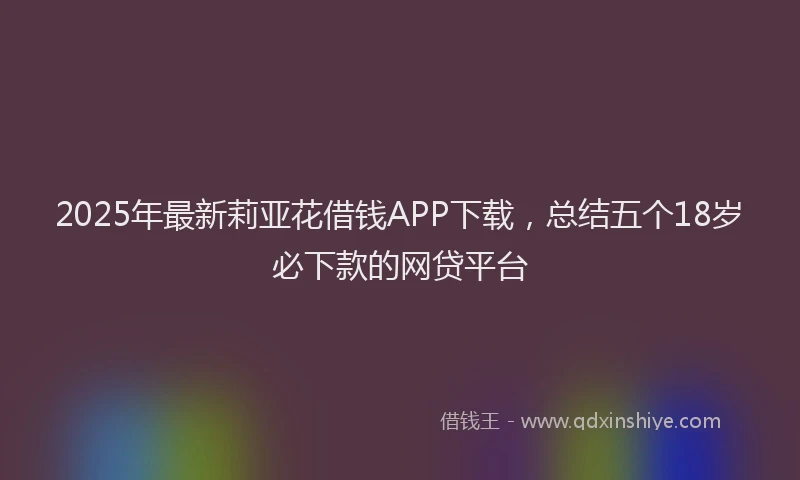 2025年最新莉亚花借钱APP下载，总结五个18岁必下款的网贷平台