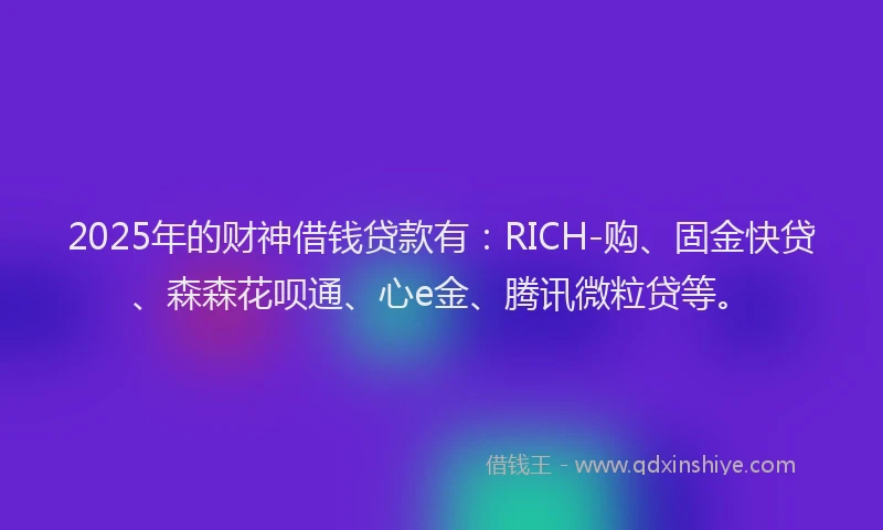 2025年的财神借钱贷款有：RICH-购、固金快贷、森森花呗通、心e金、腾讯微粒贷等。