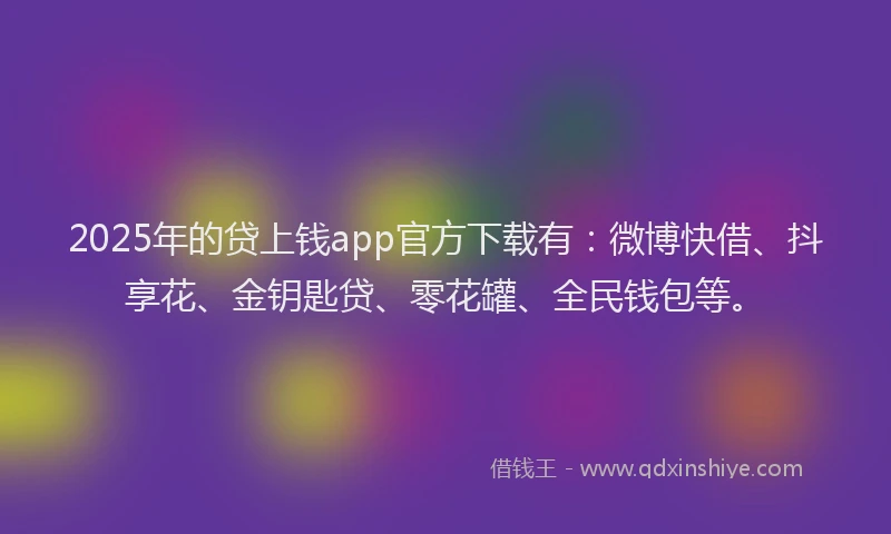 2025年的贷上钱app官方下载有：微博快借、抖享花、金钥匙贷、零花罐、全民钱包等。