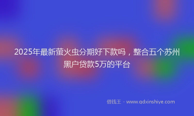2025年最新萤火虫分期好下款吗，整合五个苏州黑户贷款5万的平台
