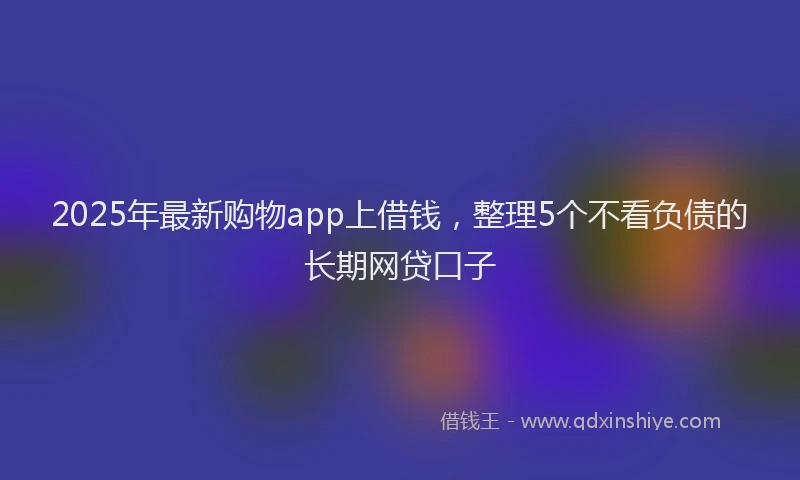 2025年最新购物app上借钱，整理5个不看负债的长期网贷口子