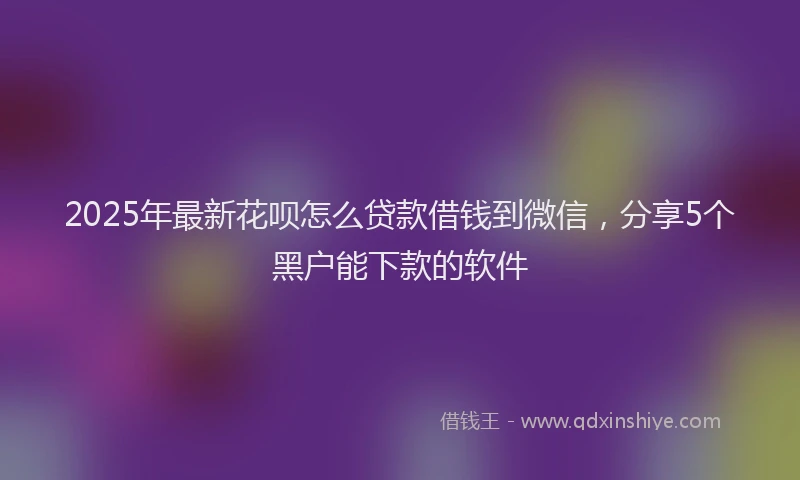 2025年最新花呗怎么贷款借钱到微信，分享5个黑户能下款的软件