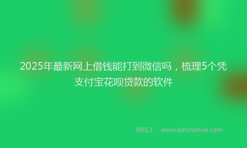 2025年最新网上借钱能打到微信吗，梳理5个凭支付宝花呗贷款的软件