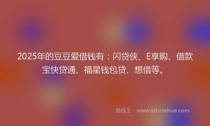 2025年的豆豆爱借钱有：闪贷侠、E享购、借款宝快贷通、福星钱包贷、想借等。