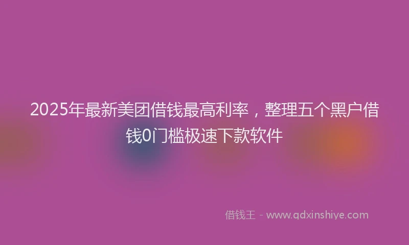 2025年最新美团借钱最高利率，整理五个黑户借钱0门槛极速下款软件