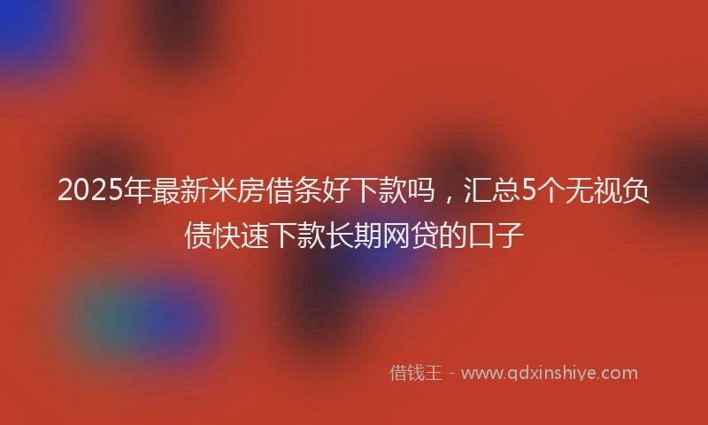 2025年最新米房借条好下款吗，汇总5个无视负债快速下款长期网贷的口子