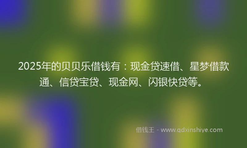 2025年的贝贝乐借钱有：现金贷速借、星梦借款通、信贷宝贷、现金网、闪银快贷等。
