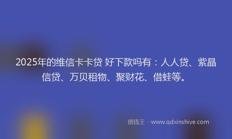 2025年的维信卡卡贷 好下款吗有：人人贷、紫晶信贷、万贝租物、聚财花、借蛙等。