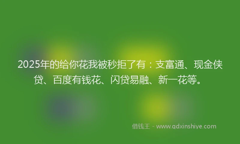2025年的给你花我被秒拒了有：支富通、现金侠贷、百度有钱花、闪贷易融、新一花等。
