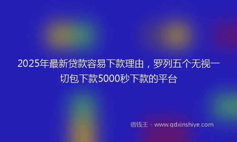 2025年最新贷款容易下款理由,罗列五个无视一切包下款5000秒下款的平台