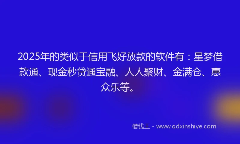 2025年的类似于信用飞好放款的软件有：星梦借款通、现金秒贷通宝融、人人聚财、金满仓、惠众乐等。