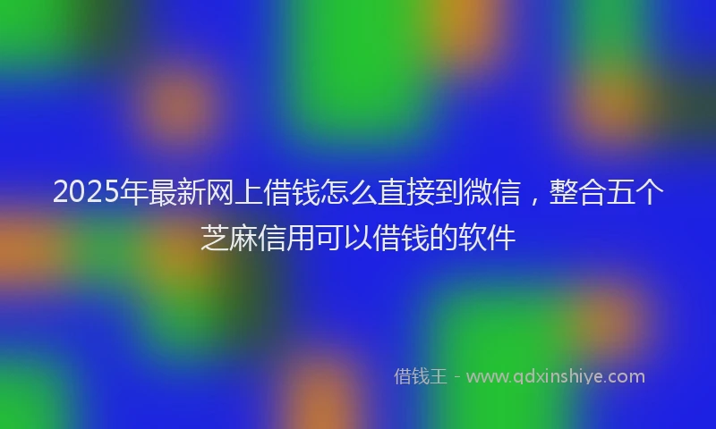 2025年最新网上借钱怎么直接到微信，整合五个芝麻信用可以借钱的软件