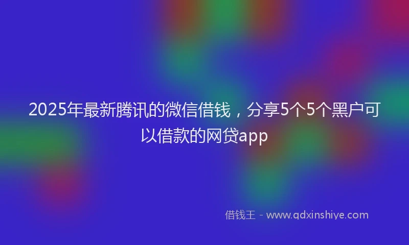 2025年最新腾讯的微信借钱，分享5个5个黑户可以借款的网贷app