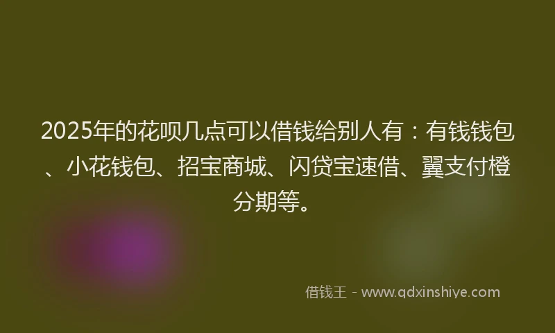 2025年的花呗几点可以借钱给别人有：有钱钱包、小花钱包、招宝商城、闪贷宝速借、翼支付橙分期等。