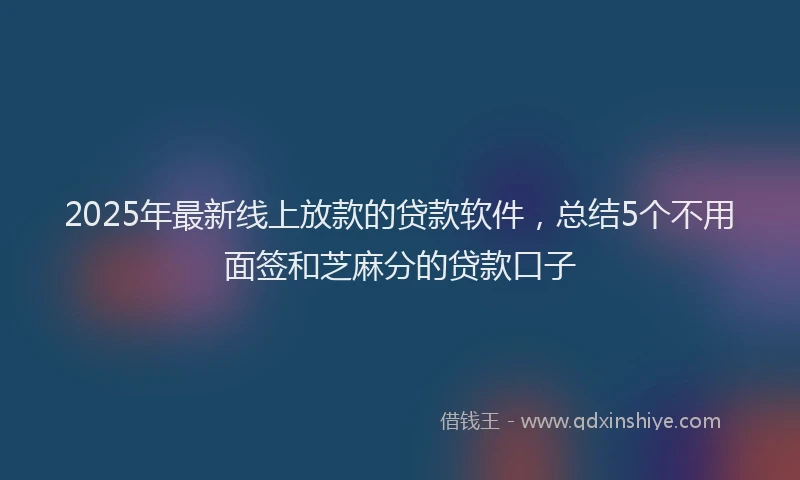 2025年最新线上放款的贷款软件，总结5个不用面签和芝麻分的贷款口子