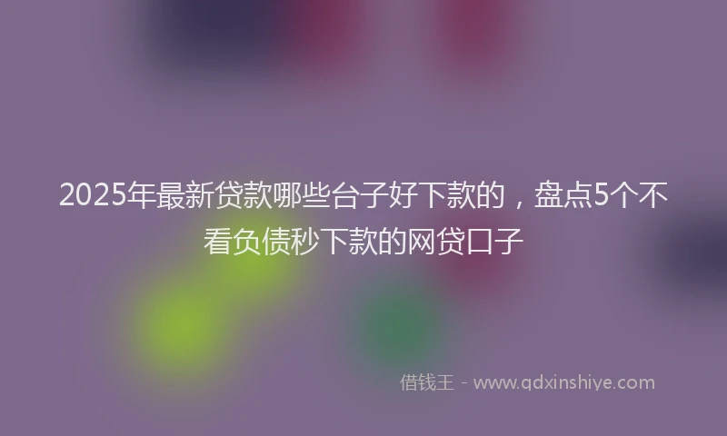 2025年最新贷款哪些台子好下款的，盘点5个不看负债秒下款的网贷口子