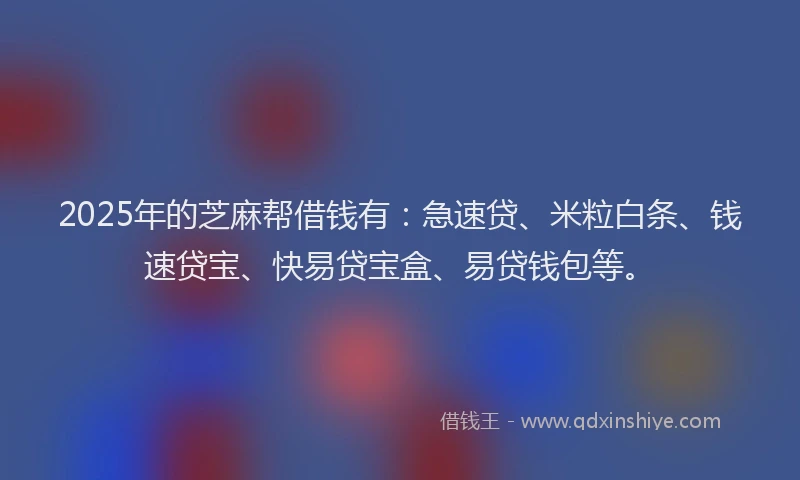 2025年的芝麻帮借钱有：急速贷、米粒白条、钱速贷宝、快易贷宝盒、易贷钱包等。