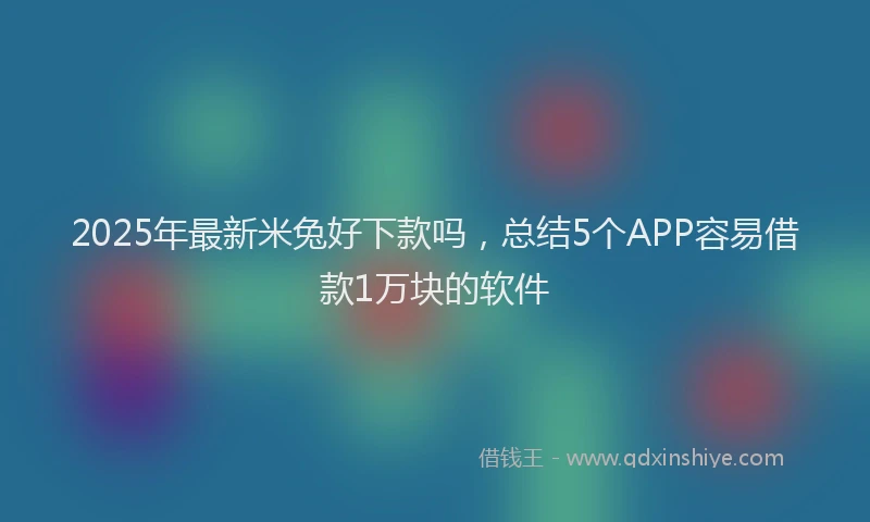 2025年最新米兔好下款吗，总结5个APP容易借款1万块的软件