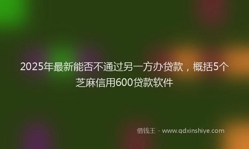 2025年最新能否不通过另一方办贷款，概括5个芝麻信用600贷款软件