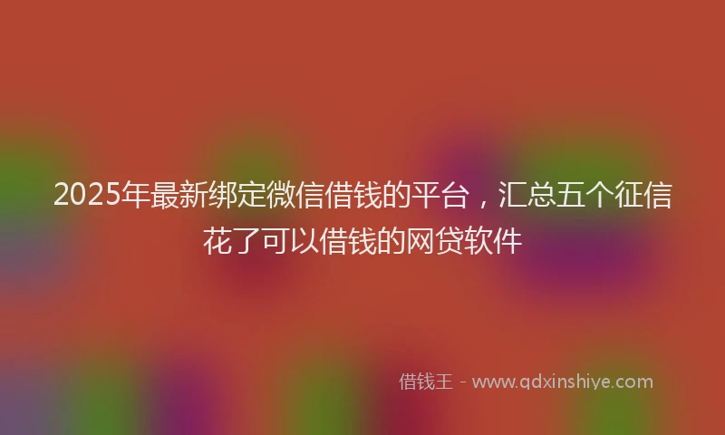 2025年最新绑定微信借钱的平台，汇总五个征信花了可以借钱的网贷软件