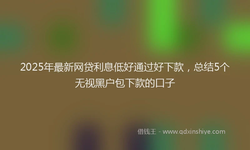 2025年最新网贷利息低好通过好下款，总结5个无视黑户包下款的口子