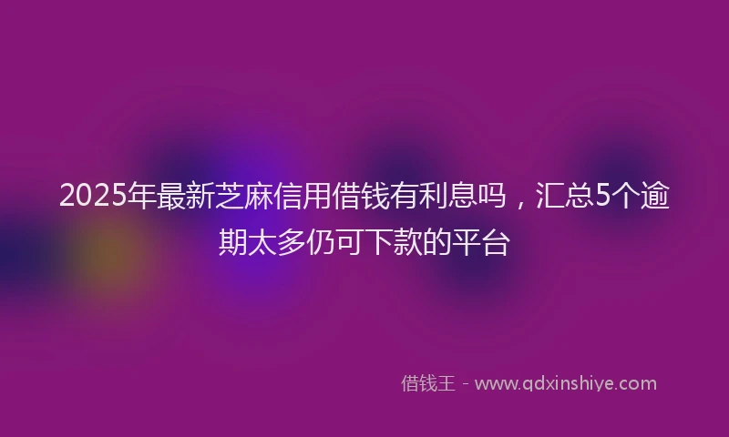 2025年最新芝麻信用借钱有利息吗，汇总5个逾期太多仍可下款的平台