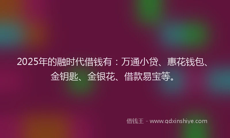 2025年的融时代借钱有：万通小贷、惠花钱包、金钥匙、金银花、借款易宝等。