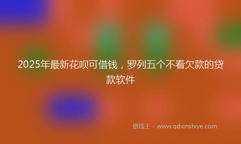 2025年最新花呗可借钱，罗列五个不看欠款的贷款软件