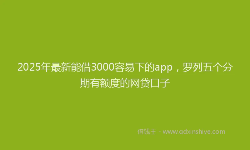 2025年最新能借3000容易下的app，罗列五个分期有额度的网贷口子