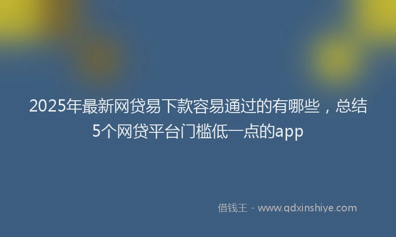 2025年最新网贷易下款容易通过的有哪些，总结5个网贷平台门槛低一点的app