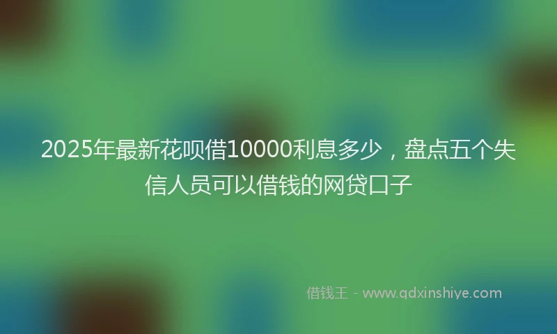 2025年最新花呗借10000利息多少,盘点五个失信人员可以借钱的网贷口子