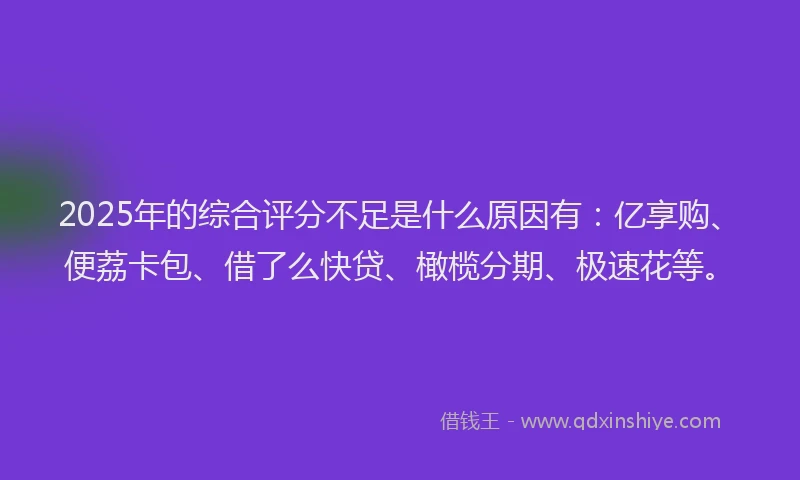2025年的综合评分不足是什么原因有：亿享购、便荔卡包、借了么快贷、橄榄分期、极速花等。