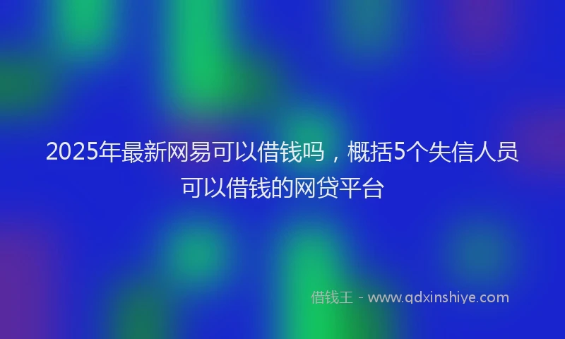 2025年最新网易可以借钱吗，概括5个失信人员可以借钱的网贷平台