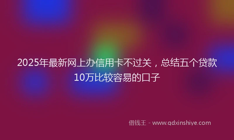 2025年最新网上办信用卡不过关，总结五个贷款10万比较容易的口子
