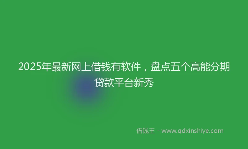 2025年最新网上借钱有软件，盘点五个高能分期贷款平台新秀