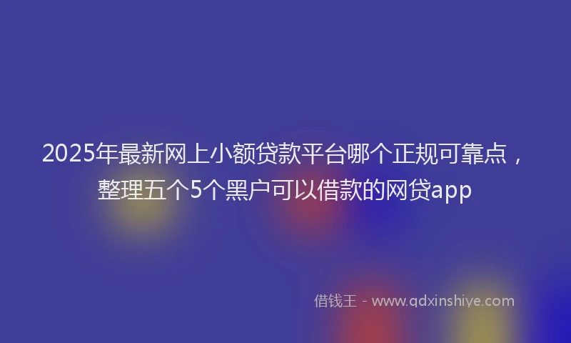 2025年最新网上小额贷款平台哪个正规可靠点，整理五个5个黑户可以借款的网贷app
