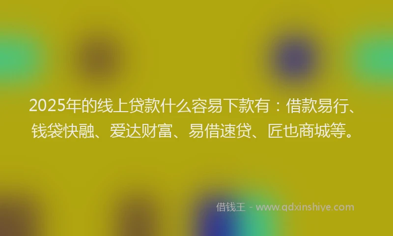 2025年的线上贷款什么容易下款有：借款易行、钱袋快融、爱达财富、易借速贷、匠也商城等。