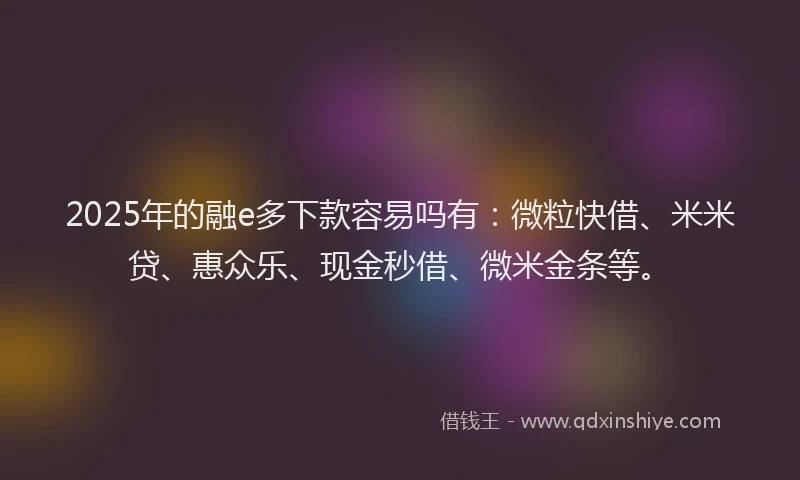 2025年的融e多下款容易吗有：微粒快借、米米贷、惠众乐、现金秒借、微米金条等。