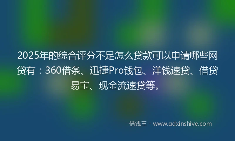 2025年的综合评分不足怎么贷款可以申请哪些网贷有：360借条、迅捷Pro钱包、洋钱速贷、借贷易宝、现金流速贷等。