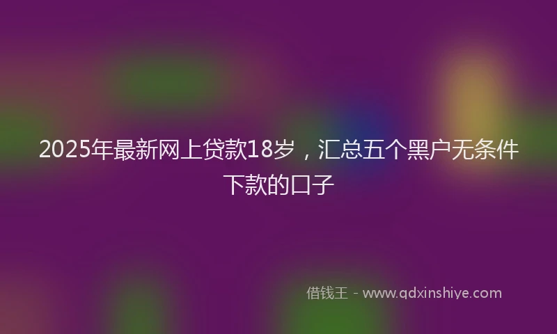 2025年最新网上贷款18岁，汇总五个黑户无条件下款的口子