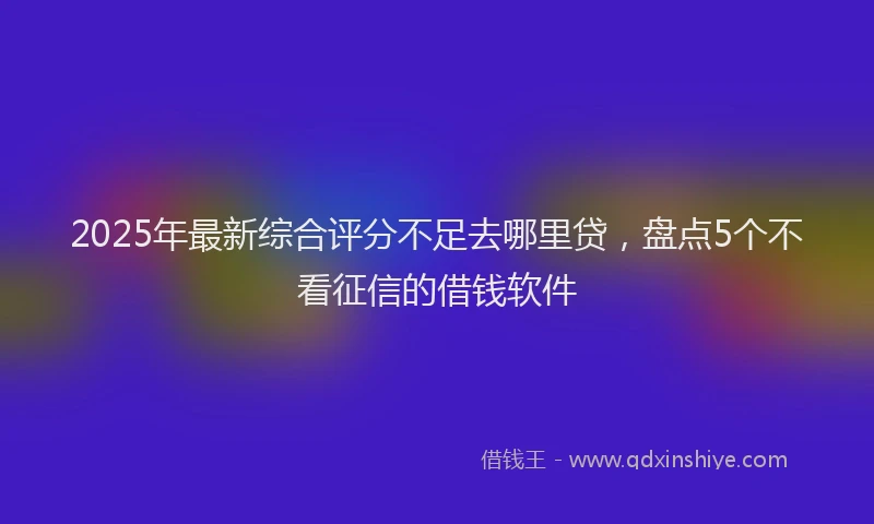 2025年最新综合评分不足去哪里贷，盘点5个不看征信的借钱软件