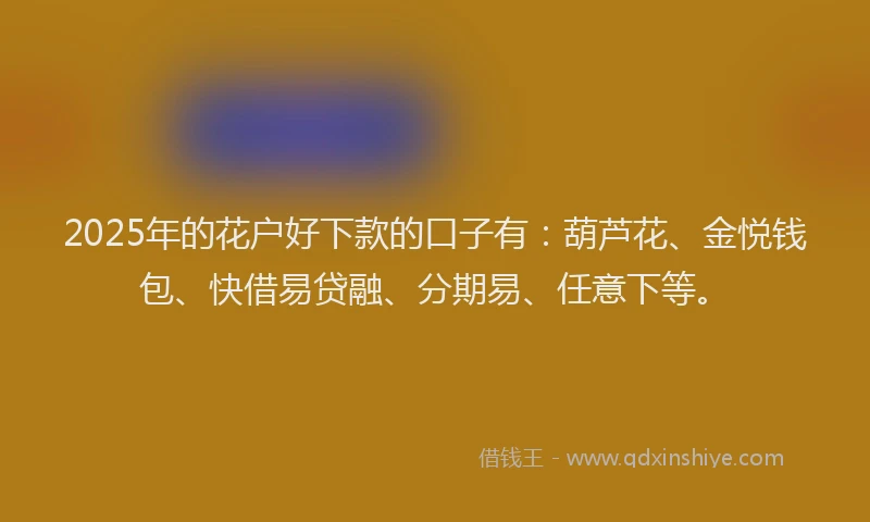 2025年的花户好下款的口子有：葫芦花、金悦钱包、快借易贷融、分期易、任意下等。