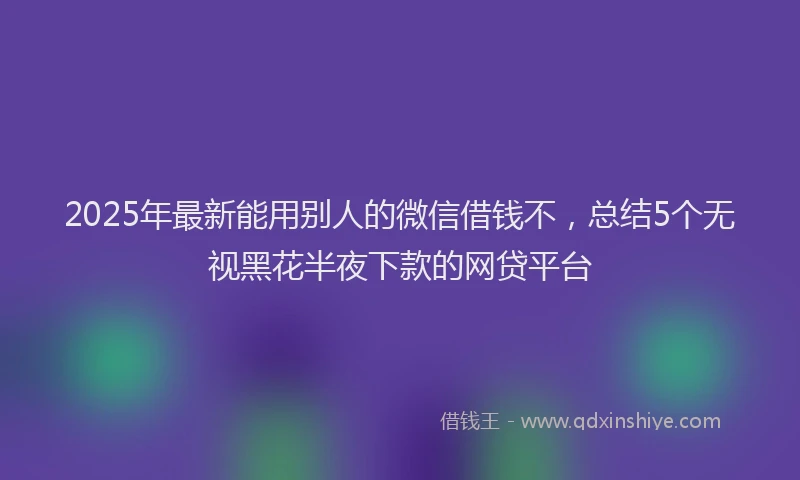 2025年最新能用别人的微信借钱不，总结5个无视黑花半夜下款的网贷平台