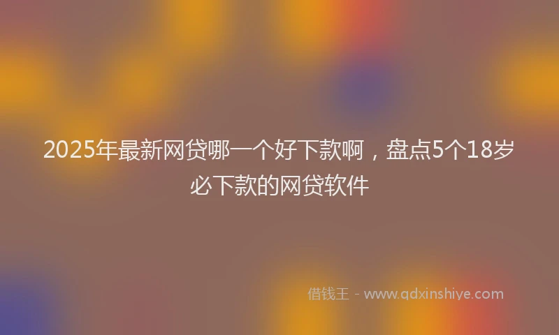 2025年最新网贷哪一个好下款啊，盘点5个18岁必下款的网贷软件