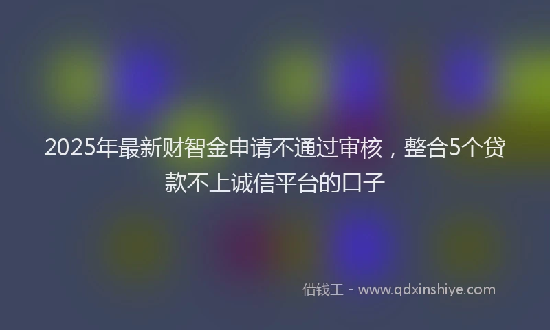 2025年最新财智金申请不通过审核，整合5个贷款不上诚信平台的口子