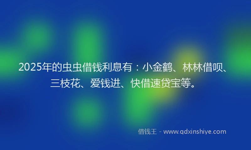 2025年的虫虫借钱利息有：小金鹤、林林借呗、三枝花、爱钱进、快借速贷宝等。